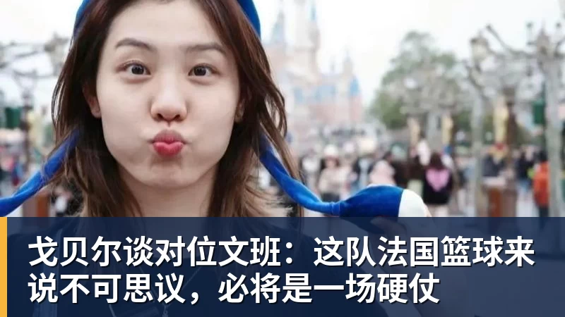 戈贝尔谈对位文班:这队法国篮球来说不可思议,必将是一场硬仗