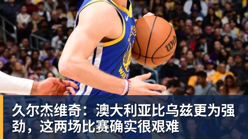 久尔杰维奇：澳大利亚比乌兹更为强劲，这两场比赛确实很艰难
