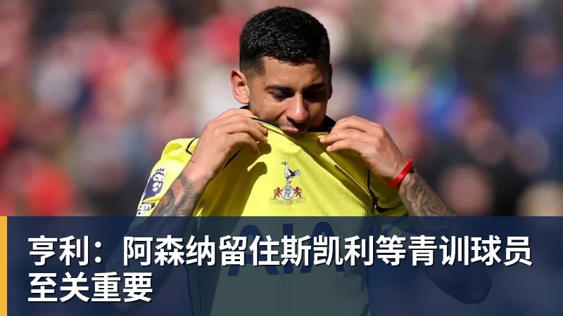 亨利：阿森纳留住斯凯利等青训球员至关重要